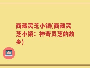 西藏灵芝小镇(西藏灵芝小镇：神奇灵芝的故乡)
