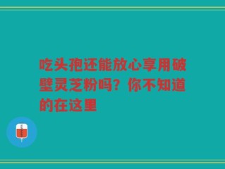吃头孢还能放心享用破壁灵芝粉吗？你不知道的在这里