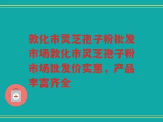 敦化市灵芝孢子粉批发市场敦化市灵芝孢子粉市场批发价实惠，产品丰富齐全