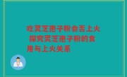 吃灵芝孢子粉会否上火 探究灵芝孢子粉的食用与上火关系