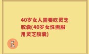 40岁女人需要吃灵芝胶囊(40岁女性需服用灵芝胶囊)