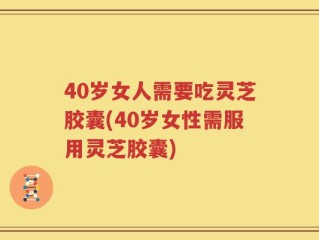 40岁女人需要吃灵芝胶囊(40岁女性需服用灵芝胶囊)