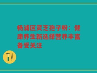 杨浦区灵芝孢子粉：健康养生新选择营养丰富备受关注