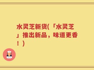 水灵芝新货(「水灵芝」推出新品，味道更香！)
