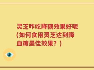 灵芝咋吃降糖效果好呢(如何食用灵芝达到降血糖最佳效果？)