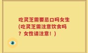 吃灵芝需要忌口吗女生(吃灵芝需注意饮食吗？女性请注意！)
