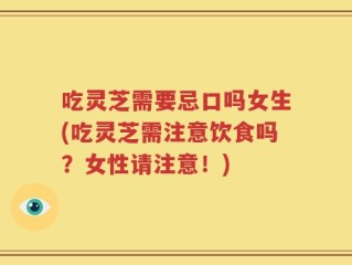 吃灵芝需要忌口吗女生(吃灵芝需注意饮食吗？女性请注意！)