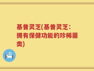 基普灵芝(基普灵芝：拥有保健功能的珍稀菌类)