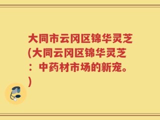 大同市云冈区锦华灵芝(大同云冈区锦华灵芝：中药材市场的新宠。)