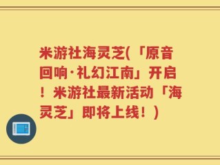 米游社海灵芝(「原音回响·礼幻江南」开启！米游社最新活动「海灵芝」即将上线！)