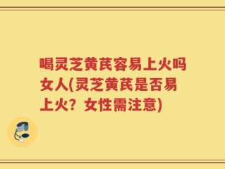喝灵芝黄芪容易上火吗女人(灵芝黄芪是否易上火？女性需注意)
