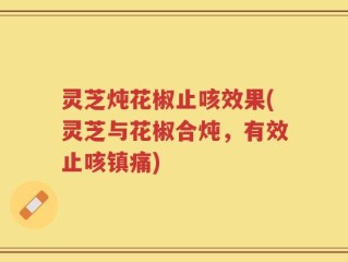 灵芝炖花椒止咳效果(灵芝与花椒合炖，有效止咳镇痛)