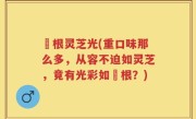 薥根灵芝光(重口味那么多，从容不迫如灵芝，竟有光彩如薥根？)