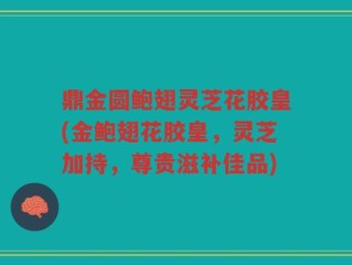 鼎金圆鲍翅灵芝花胶皇(金鲍翅花胶皇，灵芝加持，尊贵滋补佳品)