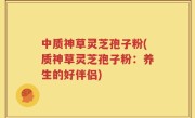 中质神草灵芝孢子粉(质神草灵芝孢子粉：养生的好伴侣)