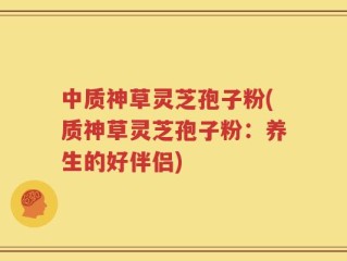 中质神草灵芝孢子粉(质神草灵芝孢子粉：养生的好伴侣)