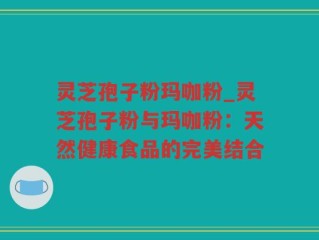灵芝孢子粉玛咖粉_灵芝孢子粉与玛咖粉：天然健康食品的完美结合