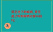 灵芝孢子粉晾晒_灵芝孢子粉的晾晒过程与技巧)