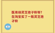 医用级灵芝孢子粉等？在淘宝买了一瓶灵芝孢孑粉