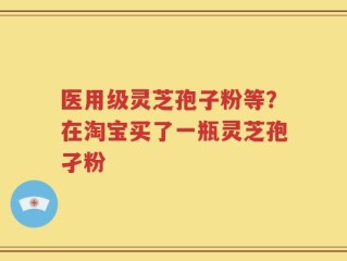 医用级灵芝孢子粉等？在淘宝买了一瓶灵芝孢孑粉