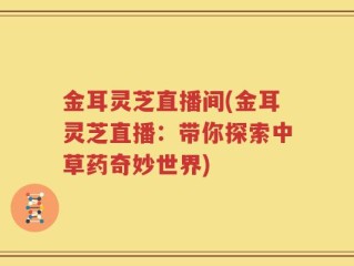 金耳灵芝直播间(金耳灵芝直播：带你探索中草药奇妙世界)