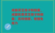 成都灵芝孢子粉胶囊_成都优质灵芝孢子粉胶囊：高效保健，增强免疫力