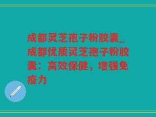 成都灵芝孢子粉胶囊_成都优质灵芝孢子粉胶囊：高效保健，增强免疫力