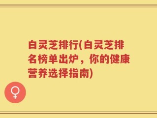 白灵芝排行(白灵芝排名榜单出炉，你的健康营养选择指南)