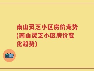 南山灵芝小区房价走势(南山灵芝小区房价变化趋势)