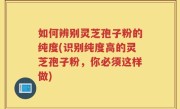 如何辨别灵芝孢子粉的纯度(识别纯度高的灵芝孢子粉，你必须这样做)