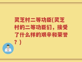 灵芝村二等功臣(灵芝村的二等功臣们，接受了什么样的艰辛和荣誉？)