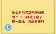 三七粉与灵芝孢子粉同服 ？三七和灵芝孢子粉一起吃，真的有用吗