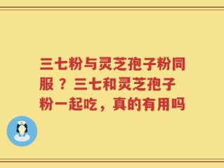 三七粉与灵芝孢子粉同服 ？三七和灵芝孢子粉一起吃，真的有用吗