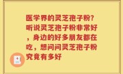 医学界的灵芝孢子粉？听说灵芝孢子粉非常好，身边的好多朋友都在吃，想问问灵芝孢子粉究竟有多好