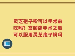 灵芝孢子粉可以手术前吃吗？宫颈癌手术之后可以服用灵芝孢子粉吗