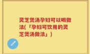 灵芝煲汤孕妇可以喝做法(「孕妇可饮用的灵芝煲汤做法」)