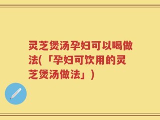 灵芝煲汤孕妇可以喝做法(「孕妇可饮用的灵芝煲汤做法」)