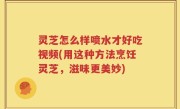 灵芝怎么样喷水才好吃视频(用这种方法烹饪灵芝，滋味更美妙)