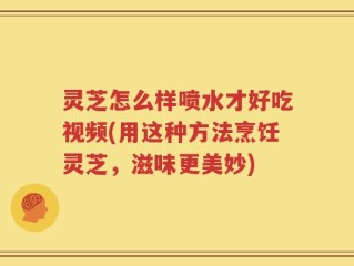 灵芝怎么样喷水才好吃视频(用这种方法烹饪灵芝，滋味更美妙)