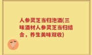 人参灵芝当归泡酒(三味酒材人参灵芝当归结合，养生美味双收)