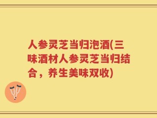 人参灵芝当归泡酒(三味酒材人参灵芝当归结合，养生美味双收)