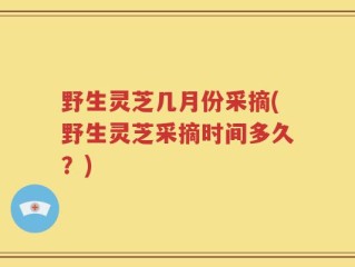 野生灵芝几月份采摘(野生灵芝采摘时间多久？)