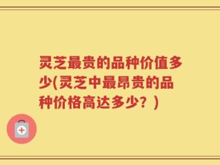 灵芝最贵的品种价值多少(灵芝中最昂贵的品种价格高达多少？)