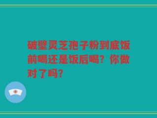 破壁灵芝孢子粉到底饭前喝还是饭后喝？你做对了吗？