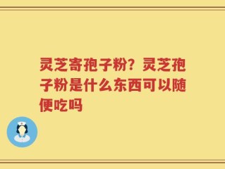灵芝寄孢子粉？灵芝孢子粉是什么东西可以随便吃吗