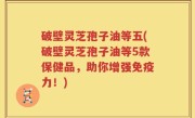 破壁灵芝孢子油等五(破壁灵芝孢子油等5款保健品，助你增强免疫力！)