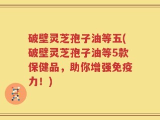 破壁灵芝孢子油等五(破壁灵芝孢子油等5款保健品，助你增强免疫力！)