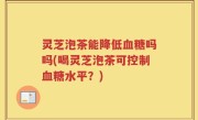 灵芝泡茶能降低血糖吗吗(喝灵芝泡茶可控制血糖水平？)