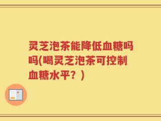 灵芝泡茶能降低血糖吗吗(喝灵芝泡茶可控制血糖水平？)