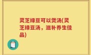 灵芝绿豆可以煲汤(灵芝绿豆汤，滋补养生佳品)